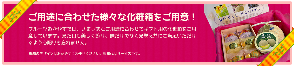 ご用途に合わせた様々な化粧箱をご用意！フルーツおかやすでは、さまざまなご用途に合わせてギフト用の化粧箱をご用意しています。見た目も美しく飾り、味だけでなく見栄え共にご満足いただけるよう心配りを忘れません。※箱のデザインはおかやすにお任せください。※箱代はサービスです。